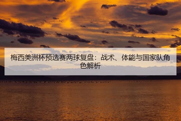 梅西美洲杯预选赛两球复盘：战术、体能与国家队角色解析